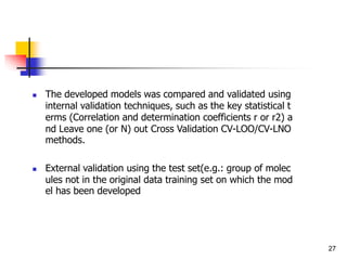  The developed models was compared and validated using
internal validation techniques, such as the key statistical t
erms (Correlation and determination coefficients r or r2) a
nd Leave one (or N) out Cross Validation CV-LOO/CV-LNO
methods.
 External validation using the test set(e.g.: group of molec
ules not in the original data training set on which the mod
el has been developed
27
 