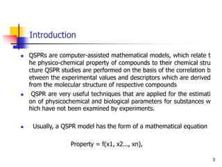 Introduction
3
 QSPRs are computer-assisted mathematical models, which relate t
he physico-chemical property of compounds to their chemical stru
cture QSPR studies are performed on the basis of the correlation b
etween the experimental values and descriptors which are derived
from the molecular structure of respective compounds
 QSPR are very useful techniques that are applied for the estimati
on of physicochemical and biological parameters for substances w
hich have not been examined by experiments.
 Usually, a QSPR model has the form of a mathematical equation
Property = f(x1, x2..., xn),
 