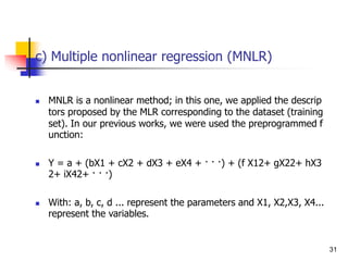 c) Multiple nonlinear regression (MNLR)
 MNLR is a nonlinear method; in this one, we applied the descrip
tors proposed by the MLR corresponding to the dataset (training
set). In our previous works, we were used the preprogrammed f
unction:
 Y = a + (bX1 + cX2 + dX3 + eX4 + · · ·) + (f X12+ gX22+ hX3
2+ iX42+ · · ·)
 With: a, b, c, d ... represent the parameters and X1, X2,X3, X4...
represent the variables.
31
 