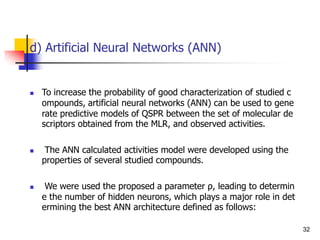d) Artificial Neural Networks (ANN)
 To increase the probability of good characterization of studied c
ompounds, artificial neural networks (ANN) can be used to gene
rate predictive models of QSPR between the set of molecular de
scriptors obtained from the MLR, and observed activities.
 The ANN calculated activities model were developed using the
properties of several studied compounds.
 We were used the proposed a parameter ρ, leading to determin
e the number of hidden neurons, which plays a major role in det
ermining the best ANN architecture defined as follows:
32
 