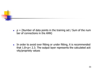 ρ = (Number of data points in the training set / Sum of the num
ber of connections in the ANN)
 In order to avoid over fitting or under fitting, it is recommended
that 1.8<ρ< 2.3. The output layer represents the calculated acti
vity/propriety values
33
 