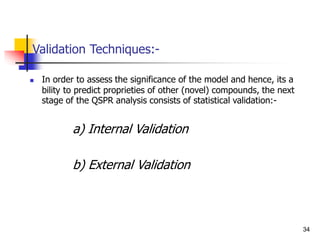 Validation Techniques:-
 In order to assess the significance of the model and hence, its a
bility to predict proprieties of other (novel) compounds, the next
stage of the QSPR analysis consists of statistical validation:-
a) Internal Validation
b) External Validation
34
 