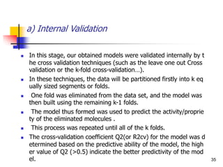 a) Internal Validation
 In this stage, our obtained models were validated internally by t
he cross validation techniques (such as the leave one out Cross
validation or the k-fold cross-validation…).
 In these techniques, the data will be partitioned firstly into k eq
ually sized segments or folds.
 One fold was eliminated from the data set, and the model was
then built using the remaining k-1 folds.
 The model thus formed was used to predict the activity/proprie
ty of the eliminated molecules .
 This process was repeated until all of the k folds.
 The cross-validation coefficient Q2(or R2cv) for the model was d
etermined based on the predictive ability of the model, the high
er value of Q2 (>0.5) indicate the better predictivity of the mod
el. 35
 