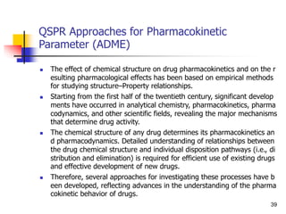QSPR Approaches for Pharmacokinetic
Parameter (ADME)
 The effect of chemical structure on drug pharmacokinetics and on the r
esulting pharmacological effects has been based on empirical methods
for studying structure–Property relationships.
 Starting from the first half of the twentieth century, significant develop
ments have occurred in analytical chemistry, pharmacokinetics, pharma
codynamics, and other scientific fields, revealing the major mechanisms
that determine drug activity.
 The chemical structure of any drug determines its pharmacokinetics an
d pharmacodynamics. Detailed understanding of relationships between
the drug chemical structure and individual disposition pathways (i.e., di
stribution and elimination) is required for efficient use of existing drugs
and effective development of new drugs.
 Therefore, several approaches for investigating these processes have b
een developed, reflecting advances in the understanding of the pharma
cokinetic behavior of drugs.
39
 