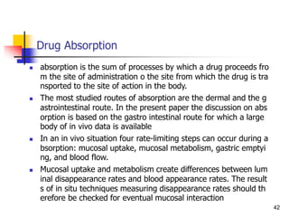 Drug Absorption
 absorption is the sum of processes by which a drug proceeds fro
m the site of administration o the site from which the drug is tra
nsported to the site of action in the body.
 The most studied routes of absorption are the dermal and the g
astrointestinal route. In the present paper the discussion on abs
orption is based on the gastro intestinal route for which a large
body of in vivo data is available
 In an in vivo situation four rate-limiting steps can occur during a
bsorption: mucosal uptake, mucosal metabolism, gastric emptyi
ng, and blood flow.
 Mucosal uptake and metabolism create differences between lum
inal disappearance rates and blood appearance rates. The result
s of in situ techniques measuring disappearance rates should th
erefore be checked for eventual mucosal interaction
42
 