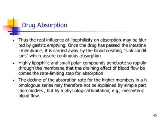 Drug Absorption
 Thus the real influence of lipophilicity on absorption may be blur
red by gastric emptying. Once the drug has passed the intestina
l membrane, it is carried away by the blood creating "sink condit
ions" which assure continuous absorption
 Highly lipophilic and small polar compounds penetrate so rapidly
through the membrane that the draining effect of blood flow be
comes the rate-limiting step for absorption
 The decline of the absorption rate for the higher members in a h
omologous series may therefore not be explained by simple part
ition models , but by a physiological limitation, e.g., mesenteric
blood flow
43
 