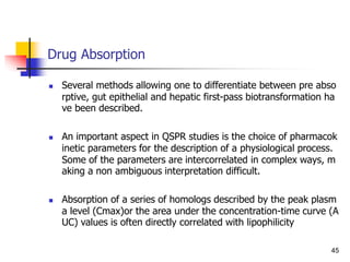 Drug Absorption
 Several methods allowing one to differentiate between pre abso
rptive, gut epithelial and hepatic first-pass biotransformation ha
ve been described.
 An important aspect in QSPR studies is the choice of pharmacok
inetic parameters for the description of a physiological process.
Some of the parameters are intercorrelated in complex ways, m
aking a non ambiguous interpretation difficult.
 Absorption of a series of homologs described by the peak plasm
a level (Cmax)or the area under the concentration-time curve (A
UC) values is often directly correlated with lipophilicity
45
 
