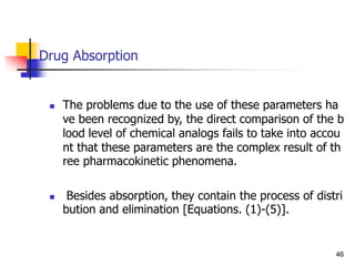 Drug Absorption
 The problems due to the use of these parameters ha
ve been recognized by, the direct comparison of the b
lood level of chemical analogs fails to take into accou
nt that these parameters are the complex result of th
ree pharmacokinetic phenomena.
 Besides absorption, they contain the process of distri
bution and elimination [Equations. (1)-(5)].
46
 