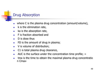 Drug Absorption
 where C is the plasma drug concentration (amount/volume),
 k is the elimination rate,
 ka is the absorption rate,
 F is fraction absorbed and
 D is dose thus
 FD is the amount of drug in plasma;
 V is volume of distribution;
 C1 is total plasma drug clearance,
 AUC is the surface under the concentration time profile; =
 tma is the time to obtain the maximal plasma drug concentratio
n Cmax-
48
 