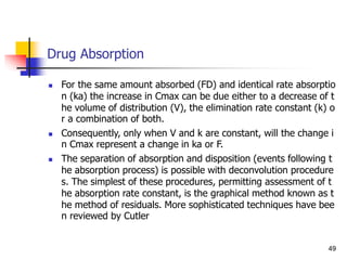 Drug Absorption
 For the same amount absorbed (FD) and identical rate absorptio
n (ka) the increase in Cmax can be due either to a decrease of t
he volume of distribution (V), the elimination rate constant (k) o
r a combination of both.
 Consequently, only when V and k are constant, will the change i
n Cmax represent a change in ka or F.
 The separation of absorption and disposition (events following t
he absorption process) is possible with deconvolution procedure
s. The simplest of these procedures, permitting assessment of t
he absorption rate constant, is the graphical method known as t
he method of residuals. More sophisticated techniques have bee
n reviewed by Cutler
49
 