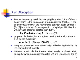 Drug Absorption
 Another frequently used, but inappropriate, descriptor of absorp
tion in QSPR is the percentage of drug absorbed (%abs). It can
be demonstrated that the relationship between %abs and log P
[Eq. 6] is not correct for extrapolation to high lipophilicities, for
which %abs becomes greater than 100%
log (%abs) = a log P + b.........(6)
 proposed for first-order absorption kinetics to transform %abs t
o ka by the expression
ka = -ln[1 -(%abs/100)]/t ……..(7)
 Drug absorption has been extensively studied using two- and th
ree-compartment models.
 Here we repeat only that these models revealed a bilinear relati
onship between drug absorption (log ka) and lipophilicity (log P)
. 50
 