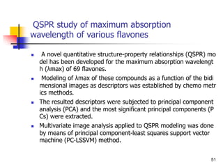 QSPR study of maximum absorption
wavelength of various flavones
 A novel quantitative structure-property relationships (QSPR) mo
del has been developed for the maximum absorption wavelengt
h (λmax) of 69 flavones.
 Modeling of λmax of these compounds as a function of the bidi
mensional images as descriptors was established by chemo metr
ics methods.
 The resulted descriptors were subjected to principal component
analysis (PCA) and the most significant principal components (P
Cs) were extracted.
 Multivariate image analysis applied to QSPR modeling was done
by means of principal component-least squares support vector
machine (PC-LSSVM) method.
51
 