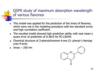 QSPR study of maximum absorption wavelength
of various flavones
 This model was applied for the prediction of the λmax of flavones,
which were not in the modeling procedure with low standard errors
and high correlation coefficient.
 The resulted model showed high prediction ability with root mean s
quare error of prediction of 0.3815 for PC-LSSVM.
 Chemical structure of 2-phenylchromen-4-one (2- phenyl-1-benzop
yran-4-one)
 λmax :- 250 nm
52
 