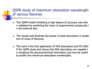 QSPR study of maximum absorption wavelength
of various flavones
 This QSPR model exhibiting a high degree of accuracy was whe
n validated by predicting the λmax of experimental compounds i
n the external test.
 The results well illustrate the power of pixel descriptors in predic
tion of λmax of flavones.
 The work is the first application of MIA descriptors and PC-LSSV
M for QSPR study and shows that MIA descriptors are capable t
o recognize the physicochemical information and may be useful
to predict the maximum absorption wavelengths.
54
 