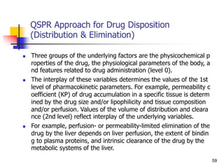 QSPR Approach for Drug Disposition
(Distribution & Elimination)
 Three groups of the underlying factors are the physicochemical p
roperties of the drug, the physiological parameters of the body, a
nd features related to drug administration (level 0).
 The interplay of these variables determines the values of the 1st
level of pharmacokinetic parameters. For example, permeability c
oefficient (KP) of drug accumulation in a specific tissue is determ
ined by the drug size and/or lipophilicity and tissue composition
and/or perfusion. Values of the volume of distribution and cleara
nce (2nd level) reflect interplay of the underlying variables.
 For example, perfusion- or permeability-limited elimination of the
drug by the liver depends on liver perfusion, the extent of bindin
g to plasma proteins, and intrinsic clearance of the drug by the
metabolic systems of the liver.
59
 