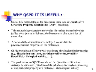 6
 One of key methodologies for processing these data is Quantitative
Structure-Property Relationship (QSPR) modeling.
 This methodology expresses molecules via various numerical values
(called descriptors), which encode the structural characteristics of
molecules.
 Afterwards the descriptors are employed to calculate the
physicochemical properties of the molecules.
 QSPR provides an effective way to estimate physicochemical properties
(e.g. dissociation constants, partition coefficients, solubility,
lipophilicity, biological activity, . . . ).
 The predecessors of QSPR models are the Quantitative Structure
Activity Relationship (QSAR) models, which are focused on estimating
of one particular property of a molecule – its biological activity.
WHY QSPR IT IS USEFUL :-
 