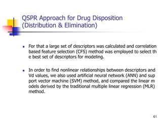 QSPR Approach for Drug Disposition
(Distribution & Elimination)
 For that a large set of descriptors was calculated and correlation
based feature selection (CFS) method was employed to select th
e best set of descriptors for modeling.
 In order to find nonlinear relationships between descriptors and
Vd values, we also used artificial neural network (ANN) and sup
port vector machine (SVM) method, and compared the linear m
odels derived by the traditional multiple linear regression (MLR)
method.
61
 