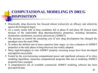 62
COMPUTATIONAL MODELING IN DRUG
DISPOSITION
 Historically, drug discovery has focused almost exclusively on efficacy and selectivity
against the biological target.
 As a result, nearly half of drug candidates fail at phase II and phase III clinical trials
because of the undesirable drug pharmacokinetics properties, including absorption,
distribution, metabolism, excretion and toxicity (ADMET).
 The pressure to control the escalating cost of new drug development has changed the
paradigm since the mod-1990s.
 To reduce the attrition rate at more expensive later stages, in vitro evaluation of ADMET
properties in the early phase of drug discovery has widely adopted.
 Many high-throughput in vitro ADMET property screening assays have been developed
and applied successfully.
 Fueled by the ever-increasing computational power and significant advances of in silico
modeling algorithms, numerous computational programs that aim at modeling ADMET
properties have emerged.
 A comprehensive list of available commercial ADMET modeling software has been
provided till date.
 