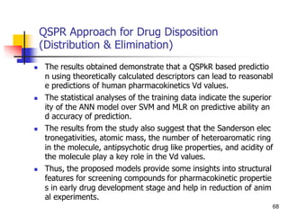 QSPR Approach for Drug Disposition
(Distribution & Elimination)
 The results obtained demonstrate that a QSPkR based predictio
n using theoretically calculated descriptors can lead to reasonabl
e predictions of human pharmacokinetics Vd values.
 The statistical analyses of the training data indicate the superior
ity of the ANN model over SVM and MLR on predictive ability an
d accuracy of prediction.
 The results from the study also suggest that the Sanderson elec
tronegativities, atomic mass, the number of heteroaromatic ring
in the molecule, antipsychotic drug like properties, and acidity of
the molecule play a key role in the Vd values.
 Thus, the proposed models provide some insights into structural
features for screening compounds for pharmacokinetic propertie
s in early drug development stage and help in reduction of anim
al experiments.
68
 