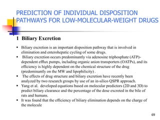 PREDICTION OF INDIVIDUAL DISPOSITION
PATHWAYS FOR LOW-MOLECULAR-WEIGHT DRUGS
69
 Biliary excretion is an important disposition pathway that is involved in
elimination and enterohepatic cycling of some drugs.
 Biliary excretion occurs predominantly via adenosine triphosphate (ATP)-
dependent efﬂux pumps, including organic anion transporters (OATPs), and its
efﬁciency is highly dependent on the chemical structure of the drug
(predominantly on the MW and lipophilicity) .
 The effects of drug structure and biliary excretion have recently been
analyzed by two research groups by use of an in-silico QSPR approach.
 Yang et al. developed equations based on molecular predictors (2D and 3D) to
predict biliary clearance and the percentage of the dose excreted in the bile of
rats and humans.
 It was found that the efﬁciency of biliary elimination depends on the charge of
the molecule
1 Biliary Excretion
 