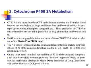 3. Cytochrome P450 3A Metabolism
73
 CYP3A is the most abundant CYP in the human intestine and liver that contri
butes to the metabolism of drugs and limits their oral bioavailability (for exa
mple cyclosporine, nifedipine, verapamil, etc.). Thus, prediction of CYP3Am
ediated metabolism can aid in prediction of drug elimination and bioavailabili
ty.
 Heikkinen investigated the intestinal metabolism of 20 CYP3A substrates by
use of the GastroPlus PBPK model.
 The ‘‘in-silico’’ approach tended to underestimate intestinal metabolism with
20 and 65 % of the compounds falling into the 2- to 5- and 5- to 10-fold error
range, respectively.
 On the other hand, intestinal permeability of 95 % of the analyzed compound
s fell into the twofold error range for the ‘‘in-vitro’’ approach (based on perm
eability coefﬁcients obtained in Madin Darby Prediction of Drug Disposition
421 canine kidney (MDCK) cell culture).
 