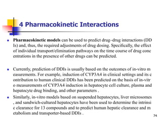 4 Pharmacokinetic Interactions
74
 Pharmacokinetic models can be used to predict drug–drug interactions (DD
Is) and, thus, the required adjustments of drug dosing. Speciﬁcally, the effect
of individual transport/elimination pathways on the time course of drug conc
entrations in the presence of other drugs can be predicted.
 Currently, prediction of DDIs is usually based on the outcomes of in-vitro m
easurements. For example, induction of CYP3A4 in clinical settings and its c
ontribution to human clinical DDIs has been predicted on the basis of in-vitr
o measurements of CYP3A4 induction in hepatocyte cell culture, plasma and
hepatocyte drug binding, and other parameters .
 Similarly, in-vitro models based on suspended hepatocytes, liver microsomes
, and sandwich-cultured hepatocytes have been used to determine the intrinsi
c clearance for 13 compounds and to predict human hepatic clearance and m
etabolism and transporter-based DDIs .
 