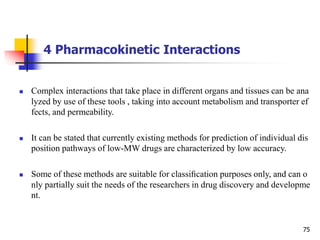 4 Pharmacokinetic Interactions
75
 Complex interactions that take place in different organs and tissues can be ana
lyzed by use of these tools , taking into account metabolism and transporter ef
fects, and permeability.
 It can be stated that currently existing methods for prediction of individual dis
position pathways of low-MW drugs are characterized by low accuracy.
 Some of these methods are suitable for classiﬁcation purposes only, and can o
nly partially suit the needs of the researchers in drug discovery and developme
nt.
 