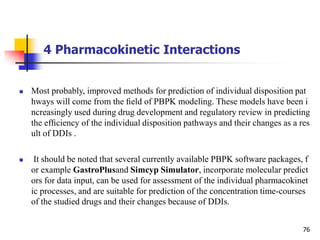 4 Pharmacokinetic Interactions
76
 Most probably, improved methods for prediction of individual disposition pat
hways will come from the ﬁeld of PBPK modeling. These models have been i
ncreasingly used during drug development and regulatory review in predicting
the efﬁciency of the individual disposition pathways and their changes as a res
ult of DDIs .
 It should be noted that several currently available PBPK software packages, f
or example GastroPlusand Simcyp Simulator, incorporate molecular predict
ors for data input, can be used for assessment of the individual pharmacokinet
ic processes, and are suitable for prediction of the concentration time-courses
of the studied drugs and their changes because of DDIs.
 