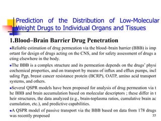 77
1.Blood–Brain Barrier Drug Penetration
Reliable estimation of drug permeation via the blood–brain barrier (BBB) is imp
ortant for design of drugs acting on the CNS, and for safety assessment of drugs a
cting elsewhere in the body.
The BBB is a complex structure and its permeation depends on the drugs’ physi
cochemical properties, and on transport by means of inﬂux and efﬂux pumps, incl
uding Pgp, breast cancer resistance protein (BCRP), OATP, amino acid transport
systems, and others.
Several QSPR models have been proposed for analysis of drug permeation via t
he BBB and brain accumulation based on molecular descriptors ; these differ in t
heir structures, the data analyzed (e.g., brain-toplasma ratios, cumulative brain ac
cumulation, etc.), and predictive capabilities.
A QSPR model of passive transport via the BBB based on data from 178 drugs
was recently proposed
Prediction of the Distribution of Low-Molecular
Weight Drugs to Individual Organs and Tissues
 