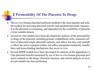 2 Permeability Of The Placenta To Drugs
78
 The ex-vivo human placental perfusion method is the most popular and relia
ble method for assessing placental transfer and metabolism(usually measure
d as the placental e-consuming, and dependent on the availability of placenta
e from suitable donors.
 Several in-vitro models have been developed for analysis of the permeability
to drugs of the placenta, including primary trophoblastic cells, immortal cell
lines of placental origin, placental explants, and others, but they only partiall
y reﬂect the active transport (inﬂux and efﬂux transporter-mediated), metabo
lism, and tissue-binding mechanisms that occur in vivo.
 Several QSPR models have been developed for analysis of the dependence o
f the placental transfer (measured by use of the ex-vivo human placental perf
usion method) on the drugs’ chemical structure, and critical analysis of sever
al such models has been performed
 