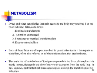 METABOLISM
80
 Drugs and other xenobiotics that gain access to the body may undergo 1 or mo
re of 4 distinct fates, as follows:-
1. Elimination unchanged
2. Retention unchanged
3. Spontaneous chemical transformation
4. Enzymic metabolism
 Each of these fates are of importance but, in quantitative terms it is enzymic m
etabolism, often also referred to as biotransformation, that predominates.
 The main site of metabolism of foreign compounds is the liver, although extrah
epatic tissues, frequently the site of entry to or excretion from the body (e.g., lu
ngs, kidneys, gastrointestinal mucosa),also play a role in the metabolism of xe
nobiotics.
 