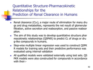Quantitative Structure-Pharmacokinetic
Relationships for the
Prediction of Renal Clearance in Humans
 Renal clearance (CLR), a major route of elimination for many dru
gs and drug metabolites, represents the net result of glomerular
filtration, active secretion and reabsorption, and passive reabsor
ption.
 The aim of this study was to develop quantitative structure phar
macokinetic relationships (QSPKR) to predict CL of drugs or dru
g-like compounds in humans.
 Step-wise multiple linear regression was used to construct QSPK
R models for training sets and their predictive performance was
evaluated using internal validation
 All qualified models were validated externally using test sets. QS
PKR models were also constructed for compounds in accordance
with their:-
82
 