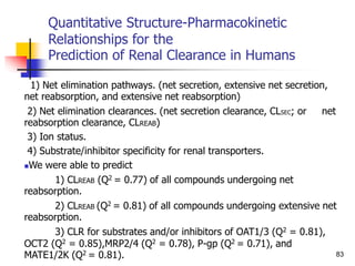 Quantitative Structure-Pharmacokinetic
Relationships for the
Prediction of Renal Clearance in Humans
1) Net elimination pathways. (net secretion, extensive net secretion,
net reabsorption, and extensive net reabsorption)
2) Net elimination clearances. (net secretion clearance, CLSEC; or net
reabsorption clearance, CLREAB)
3) Ion status.
4) Substrate/inhibitor specificity for renal transporters.
We were able to predict
1) CLREAB (Q2 = 0.77) of all compounds undergoing net
reabsorption.
2) CLREAB (Q2 = 0.81) of all compounds undergoing extensive net
reabsorption.
3) CLR for substrates and/or inhibitors of OAT1/3 (Q2 = 0.81),
OCT2 (Q2 = 0.85),MRP2/4 (Q2 = 0.78), P-gp (Q2 = 0.71), and
MATE1/2K (Q2 = 0.81). 83
 