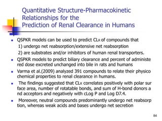 Quantitative Structure-Pharmacokinetic
Relationships for the
Prediction of Renal Clearance in Humans
 QSPKR models can be used to predict CLR of compounds that
1) undergo net reabsorption/extensive net reabsorption
2) are substrates and/or inhibitors of human renal transporters.
 QSPKR models to predict biliary clearance and percent of administe
red dose excreted unchanged into bile in rats and humans
 Varma et al.(2009) analyzed 391 compounds to relate their physico
chemical properties to renal clearance in humans.
 The findings suggested that CLR correlates positively with polar sur
face area, number of rotatable bonds, and sum of H-bond donors a
nd acceptors and negatively with cLog P and Log D7.4.
 Moreover, neutral compounds predominantly undergo net reabsorp
tion, whereas weak acids and bases undergo net secretion
84
 