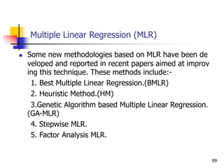 Multiple Linear Regression (MLR)
 Some new methodologies based on MLR have been de
veloped and reported in recent papers aimed at improv
ing this technique. These methods include:-
1. Best Multiple Linear Regression.(BMLR)
2. Heuristic Method.(HM)
3.Genetic Algorithm based Multiple Linear Regression.
(GA-MLR)
4. Stepwise MLR.
5. Factor Analysis MLR.
89
 