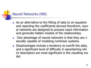 Neural Networks (NN)
 As an alternative to the fitting of data to an equation
and reporting the coefficients derived therefrom, neur
al networks are designed to process input information
and generate hidden models of the relationships.
 One advantage of neural networks is that they are n
aturally capable of modeling nonlinear systems.
 Disadvantages include a tendency to overfit the data,
and a significant level of difficulty in ascertaining whi
ch descriptors are most significant in the resulting mo
del.
91
 