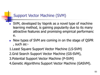 Support Vector Machine (SVM)
 SVM, developed by Vapnik as a novel type of machine
learning method, is gaining popularity due to its many
attractive features and promising empirical performanc
e.
 New types of SVM are coming in on the stage of QSPR
, such as:-
1.Least Square Support Vector Machine (LS-SVM)
2.Grid Search Support Vector Machine (GS-SVM),
3.Potential Support Vector Machine (P-SVM)
4.Genetic Algorithms Support Vector Machine (GASVM).
93
 