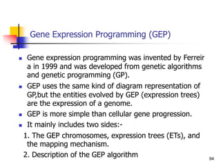 Gene Expression Programming (GEP)
 Gene expression programming was invented by Ferreir
a in 1999 and was developed from genetic algorithms
and genetic programming (GP).
 GEP uses the same kind of diagram representation of
GP,but the entities evolved by GEP (expression trees)
are the expression of a genome.
 GEP is more simple than cellular gene progression.
 It mainly includes two sides:-
1. The GEP chromosomes, expression trees (ETs), and
the mapping mechanism.
2. Description of the GEP algorithm 94
 