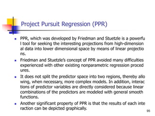 Project Pursuit Regression (PPR)
 PPR, which was developed by Friedman and Stuetzle is a powerfu
l tool for seeking the interesting projections from high-dimension
al data into lower dimensional space by means of linear projectio
ns.
 Friedman and Stuetzle’s concept of PPR avoided many difficulties
experienced with other existing nonparametric regression proced
ures.
 It does not split the predictor space into two regions, thereby allo
wing, when necessary, more complex models. In addition, interac
tions of predictor variables are directly considered because linear
combinations of the predictors are modeled with general smooth
functions.
 Another significant property of PPR is that the results of each inte
raction can be depicted graphically. 95
 
