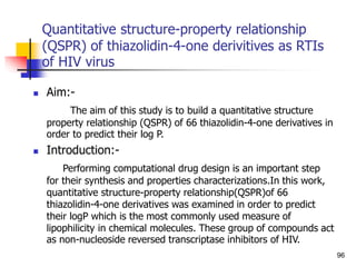Quantitative structure-property relationship
(QSPR) of thiazolidin-4-one derivitives as RTIs
of HIV virus
 Aim:-
The aim of this study is to build a quantitative structure
property relationship (QSPR) of 66 thiazolidin-4-one derivatives in
order to predict their log P.
 Introduction:-
Performing computational drug design is an important step
for their synthesis and properties characterizations.In this work,
quantitative structure-property relationship(QSPR)of 66
thiazolidin-4-one derivatives was examined in order to predict
their logP which is the most commonly used measure of
lipophilicity in chemical molecules. These group of compounds act
as non-nucleoside reversed transcriptase inhibitors of HIV.
96
 