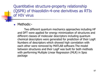 Quantitative structure-property relationship
(QSPR) of thiazolidin-4-one derivitives as RTIs
of HIV virus
 Methods:-
Two different quantum mechanics approaches including HF
and DFT were applied for energy minimization of structures and
different classes of molecular descriptors including quantum
chemical descriptors were generated for prediction of their LogP.
Numbers of descriptors which showed high correlation with
each other were removed by MATLAB software.The model
between structures and their LogP was built for both methods
with performing Multiple Linear Regression (MLR) in Spss
package
97
 