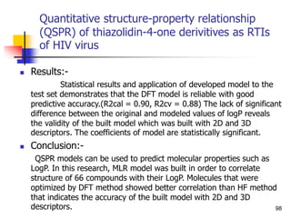Quantitative structure-property relationship
(QSPR) of thiazolidin-4-one derivitives as RTIs
of HIV virus
 Results:-
Statistical results and application of developed model to the
test set demonstrates that the DFT model is reliable with good
predictive accuracy.(R2cal = 0.90, R2cv = 0.88) The lack of significant
difference between the original and modeled values of logP reveals
the validity of the built model which was built with 2D and 3D
descriptors. The coefficients of model are statistically significant.
 Conclusion:-
QSPR models can be used to predict molecular properties such as
LogP. In this research, MLR model was built in order to correlate
structure of 66 compounds with their LogP. Molecules that were
optimized by DFT method showed better correlation than HF method
that indicates the accuracy of the built model with 2D and 3D
descriptors. 98
 