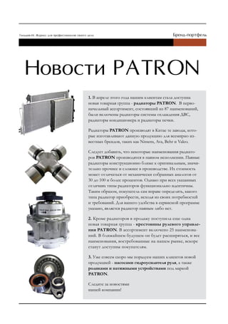1. В апреле этого года нашим клиентам стала доступна
новая товарная группа - радиаторы PATRON. В перво-
начальный ассортимент, состоявший из 87 наименований,
были включены радиаторы системы охлаждения ДВС,
радиаторы кондиционера и радиаторы печки.

Радиаторы PATRON производят в Китае те заводы, кото-
рые изготавливают данную продукцию для всемирно из-
вестных брендов, таких как Nissens, Ava, Behr и Valeo.

Следует добавить, что некоторые наименования радиато-
ров PATRON производятся в паяном исполнении. Паяные
радиаторы конструкционно ближе к оригинальным, значи-
тельно прочнее и сложнее в производстве. Их стоимость
может отличаться от механически собранных аналогов от
30 до 100 и более процентов. Однако при всех указанных
отличиях типы радиаторов функционально идентичны.
Таким образом, покупатель сам вправе определять, какого
типа радиатор приобрести, исходя из своих потребностей
и требований. Для вашего удобства в сервисной программе
указано, является радиатор паяным либо нет.

2. Кроме радиаторов в продажу поступила еще одна
новая товарная группа - крестовины рулевого управле-
ния PATRON. В ассортимент включено 25 наименова-
ний. В ближайшем будущем он будет расширяться, и все
наименования, востребованные на нашем рынке, вскоре
станут доступны покупателям.

3. Уже совсем скоро мы порадуем наших клиентов новой
продукцией - насосами гидроусилителя руля, а также
роликами и натяжными устройствами под маркой
PATRON.

Следите за новостями
нашей компании!
 