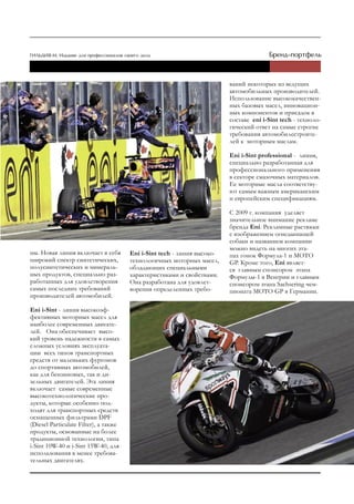 ваний некоторых из ведущих
                                                                         автомобильных производителей.
                                                                         Использование высококачествен-
                                                                         ных базовых масел, инновацион-
                                                                         ных компонентов и присадок в
                                                                         составе eni i-Sint tech - техноло-
                                                                         гический ответ на самые строгие
                                                                         требования автомобилестроите-
                                                                         лей к моторным маслам.

                                                                         Еni i-Sint professional - линия,
                                                                         специально разработанная для
                                                                         профессионального применения
                                                                         в секторе смазочных материалов.
                                                                         Ее моторные масла соответству-
                                                                         ют самым важным американским
                                                                         и европейским спецификациям.

                                                                         С 2009 г. компания уделяет
                                                                         значительное внимание рекламе
                                                                         бренда Eni. Рекламные растяжки
                                                                         с изображением огнедышащей
                                                                         собаки и названием компании
                                                                         можно видеть на многих эта-
ны. Новая линия включает в себя        Еni i-Sint tech - линия высоко-   пах гонок Формула-1 и MOTO
широкий спектр синтетических,          технологичных моторных масел,     GP. Кроме того, Eni являет-
полусинтетических и минераль-          обладающих специальными           ся главным спонсором этапа
ных продуктов, специально раз-         характеристиками и свойствами.    Формулы-1 в Венгрии и главным
работанных для удовлетворения          Она разработана для удовлет-      спонсором этапа Sachsering чем-
самых последних требований             ворения определенных требо-       пионата MOTO GP в Германии.
производителей автомобилей.

Еni i-Sint - линия высокоэф-
фективных моторных масел для
наиболее современных двигате-
лей. Она обеспечивает высо-
кий уровень надежности в самых
сложных условиях эксплуата-
ции всех типов транспортных
средств от маленьких фургонов
до спортивных автомобилей,
как для бензиновых, так и ди-
зельных двигателей. Эта линия
включает самые современные
высокотехнологические про-
дукты, которые особенно под-
ходят для транспортных средств
оснащенных фильтрами DPF
(Diesel Particulate Filter), а также
продукты, основанные на более
традиционной технологии, типа
i-Sint 10W-40 и i-Sint 15W-40, для
использования в менее требова-
тельных двигателях.
 