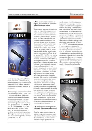 6. Что является главным фак-           устойчивость к пробоям, резким
                                    тором, влияющим на качество            перепадам температуры и хими-
                                    проводов зажигания?                    ческим веществам, а также устой-
                                                                           чивость к обрыву. При производ-
                                    Конструкция высоковольтных про-        стве комплектов высоковольтных
                                    водов не очень сложная, поэтому        проводов мы часто опираемся на
                                    очень важно, чтобы все ее состав-      исследования и опыт авторитетов.
                                    ные элементы были изготовлены          А они говорят прямо - главная зада-
                                    из самого лучшего сырья. Лучше         ча провода зажигания - обеспечить
                                    всего, чтобы провод был сделан         лучшие изолирующие свойства.
                                    из самого качественного доступ-        Высокую устойчивость к пробоям,
                                    ного изолятора, т.е. из силикона.      перепадам температуры от -50 °С
                                    Конечно, это влияет на конечную        до +250 °С, химическим веществам
                                    цену продукта, так как силикон         и атмосферным факторам мы
                                    значительно дороже, чем EPDM.          получаем, применяя как внешние,
                                    JANMOR требует также от своих          так и внутренние изоляции про-
                                    поставщиков, чтобы доля силико-        вода из силикона. Металлические
                                    нового компонента в кабеле была        элементы всегда производим из не-
                                    на уровне 60% (+/-2%). Мы знаем,       ржавеющей, высококачественной и
                                    что у некоторых производителей         кислостойкой стали, а их наконеч-
                                    эта часть составляет от 3 до 10%, и,   ники имеют форму, идентичную
                                    несмотря на этот факт, они тоже        оригинальным комплектам, что в
                                    определяют свои провода как сили-      свою очередь гарантирует проч-
                                    коновые. Немаловажный фактор,          ность и плотность соединений.
                                    влияющий на качество - это
                                    способ соединения металлических
                                    терминалов с кабелем. Наилучшее
                                    соединение достигается благодаря
                                    обрезанию изоляции и зажиму
                                    непосредственно на сердечнике
                                    методом «full contact», устойчивость
ниям температур, к воздействию      такого соединение гораздо выше.
масел и смазок. К автомобилям,      Благодаря нашей технологии
оснащенным газобаллонной уста-      соединение устойчиво к обрыву.
новкой LPG/CNG мы рекомен-          При этом мы применяем терми-
дуем исключительно провода из       налы со специально подобранной
силикона.                           формой и конструкцией так, чтобы
                                    они всегда соблюдали пружини-
В нашем предложении находятся       стое соединение между высоко-
две линии продуктов - PROLINE,      вольтным проводом и трамблером
у которой изоляция проводов         или свечой. Технологически этот
и наконечников выполнена из         метод значительно дороже, чем
силикона, а материал стержня        применение специальных запонок,
зависит от того, что советует       булавок, которые используют не-
применять производитель - медь      которые производители.
или ферромагнит. ECOLINE из
EPDM. Линия ECOLINE - это           7. Какие требования предъяв-
более дешевый вариант, наш          ляются к проводам зажигания?
ответ на ожидания клиентов в
области экономичных проводов.       Провода зажигания отвечают за
Этот провод состоит из медного      транспортировку энергии, создан-
или угольного стержня, а его изо-   ной катушкой зажигания, к свечам.
ляция - это EPDM.                   Их конструкция должна обеспе-
                                    чивать высокую проводимость,
 