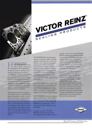 основе любого изделия. VICTOR
                                                                        REINZ разработал многослойные
                                    VICTOR REINZ обеспечивает           уплотнения, которые составляют
                                    своим клиентам самый лучший         основу прокладок. Это обеспе-
                                    уровень качества как в обслужи-     чивает оптимальную защиту от
         емецкая компания           вании, так и в предоставлении       шума, вибрации, высокой темпе-
         VICTOR REINZ осно-         продуктов. Чтобы выпускать          ратуры. Кроме того, многослой-
         вана в 1920 г. Уже более   уплотнения, которые имеют           ные уплотнения весят гораздо
80 лет фирма VICTOR REINZ           превосходные свойства (сопро-       меньше, чем обычные.
является одним из наиболее из-      тивление маслу, охлаждающей
вестных производителей раз-         жидкости и газам) и добивать-       Почти 10 лет VICTOR REINZ
нообразных наборов прокладок,       ся самых лучших результатов,        является главным поставщи-
уплотнений и сальников для          VICTOR REINZ использует в           ком уплотнения для мировых
двигателей и трансмиссий. Про-      своем производстве сырье от 14      лидеров автомобилестроения,
изводство компании сконцен-         поставщиков.                        таких как: Audi, BMW, FORD,
трировано на 23 предприятиях, а                                         MERSEDES, GM, OPEL,
сервисное обслуживание клиен-       Цель VICTOR REINZ в том, что-       PEUGEOT, RENAULT, SAAB,
тов возлагается на 10 сервисных     бы клиенты были постоянно удо-      WOLKSVAGEN, и VOLVO. Этот
центров, расположенных как в        влетворены качеством, получае-      результат достигнут благодаря
Европе, так и в Америке.            мых от VICTOR REINZ товаров         тому, что постоянно уделяется
                                    и услуг с момента отправления       большое внимание новым разра-
Продуманная система восприя-        заявки до ее полного выполнения.    боткам, инженерной поддержке,
тия возрастающих потребностей                                           применению автоматизирован-
рынка, внедрение новых техноло-     VICTOR REINZ получил награду        ных систем управления.
гий, постоянное усовершенство-      «Ноль дефектов» от завода Форд
вание, высококвалифицирован-        за 3,5 млн. сальников, поставлен-
ный и дружественный персонал        ных им в 1997 г. Также VICTOR
(более 1100 сотрудников) выдви-     REINZ был награжден в 1998 г.
гают фирму в ряд наиболее при-      премией качества правительства
влекательных партнеров как для      Индианы.
оригинальных производителей,
так и для конечных потребителей     Главное отличие VICTOR
продукции на рынке запасных         REINZ составляют современ-
частей.                             ные разработки, которые лежат в
 
