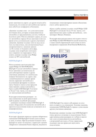 рошо заметным на дороге для других водителей и    оснащенных этими фонарями машин обеспечива-
пешеходов, что позволит автолюбителям чувство-    ется в любое время суток.
вать себя более комфортно и безопасно.
                                                  «Срок службы дневных ходовых огней Philips LED
«Дневные ходовые огни - это дополнительные        DayLight 8 составляет более 10 тыс. часов, а это
источники света, которые устанавливаются на       практически весь срок службы автомобиля», - ком-
автомобиль и предназначены для того, чтобы их     ментирует Михаил Новиков.
включали днем. Они не освещают дорогу, но дела-
ют автомобиль гораздо более заметным в светлое    Благодаря светодиодам самого последнего поколе-
время суток для пешеходов и других участников     ния Philips LUXEON® Rebel большой мощности,
движения. Дневные ходовые огни не надо вклю-      а также самой современной технологии полного
чать или выключать, они автоматически будут       внутреннего отражения (Total Internal Reflection),
загораться вместе с запуском двигате-
ля. В отличие от ближнего света фар,
ходовые огни потребляют ничтожно
мало энергии и не перегорают. Уста-
новить дневные ходовые огни Philips
можно на 90% автомобилей.

LED DayLight 4

Использование светодиодных фо-
нарей Philips LUXEON®LED в
DayLight 4 сделает автомобиль гораздо
более заметным для пешеходов, во-
дителей встречных машин и других
участников движения, что значительно
повысит безопасность на дороге. Для
лучшей видимости в дневное время
многие управляют автомобилем с
включенными фонарями головного
света. Однако в таком случае придется
чаще заменять лампы в автомобиле.
Срок службы LED DayLight 4 составля-
ет более 5 тыс. часов, а это несколько
лет эксплуатации автомобиля.

Благодаря компактным размерам - са-
мые компактные из всей присутствую-
щей на рынке подобной продукции
- дневными ходовыми огнями LED DayLight 4         LED DayLight 8 не имеют себе равных по силе
можно оборудовать большинство автомобилей, а      света и широте угла освещения. Легковые машины,
простота подключения позволит установить их и     оснащенные LED DayLight 8, гораздо лучше видны
непрофессионалу.                                  другим участникам движения.

LED DayLight 8                                    Компактные дневные ходовые огни LED DayLight 8
                                                  очень просты в установке и подключении. Благо-
Благодаря функции перехода в режим габаритного    даря минимальным размерам по глубине и высоте
освещения LED DayLight 8 можно использовать       они легко устанавливаются на автомобиле,
и днем, и ночью. При включении ближнего света     а встроенный светодиод в блоке управления


                                                                                                   29
фонари не гаснут полностью, а переходят в режим   подскажет вам как правильно выполнить
габаритного освещения.Таким образом, видимость    подключение.
 
