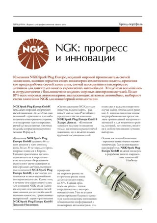 Компания NGK Spark Plug Europe, ведущий мировой производитель свечей
зажигания, законно гордится своим инженерно-техническим опытом, применяя
его при разработке свечей зажигания, свечей накаливания и кислородных
датчиков для двигателей многих европейских автомобилей. Эти успехи воплотились
в сотрудничество с большинством ведущих мировых автопроизводителей. Более
87% всех мировых автоконцернов, выпускающих легковые автомобили, выбирают
свечи зажигания NGK для конвейерной комплектации.

NGK Spark Plug Europe GmbH             «Свечи зажигания NGK сегодня      позволяет в каждом конкретном
предлагает широкий ассортимент         известны во всем мире», - раз-    случае найти оптимальное реше-
свечей зажигания - более 2 тыс. наи-   вивает мысль глава Российского    ние. С нашими многочисленны-
менований - практически для любо-      представительства компании        ми разработками мы предостав-
го двигателя внутреннего сгорания,     NGK Spark Plug Europe GmbH        ляем оригинальный ассортимент
от стандартных одноэлектродных         Эдуард Дигель. - «Компания        запчастей и для вторичного рын-
свечей до эксклюзивных гоночных        занимает ведущие позиции не       ка, который, несомненно, являет-
моделей, которые используются в        только на японском рынке свечей   ся в любом отношении лучшим
болидах Формулы 1.                     зажигания, но и является самым    выбором».
                                       крупным поставщиком этой
«Компания NGK Spark Plug                                                 Основа достижений компании
Europe GmbH достигла боль-                                               - серьезные инвестиции в научно-
ших успехов с того момента,                                              техническую базу и инновацион-
когда более 30 лет назад ее бренд                                        ные разработки. NGK Spark Plug
впервые появился в Европе.                                               Europe GmbH является пионером
Сегодня практически все авто-                                                в разработке многих современ-
производители в мире в каче-                                                             ных технологий.
стве исходного оборудования                                                                    Наиболее
используют свечи зажигания и
кислородные датчики, выпущен-
ные компанией NGK Spark Plug           продукции
Europe GmbH, в частности, это          на мировом рынке: на
относится ко всем европейским          вторичном рынке наша
автопроизводителям. Кроме того,        доля составляет поряд-
в течение последних нескольких         ка 30%. Главная пред-
лет компания NGK стала одним           посылка успеха - тесное
из ведущих поставщиков свечей          сотрудничество с автопро-
накаливания для автомобильной          изводителями. Уже на стадии
промышленности», - рассказывает        проектирования будущего двига-
генеральный директор компании          теля наши инженеры интенсивно
NGK Spark Plug Europe GmbH             обмениваются информацией с
Хисаши Наканиши.                       инженерами автоконцернов, что
 
