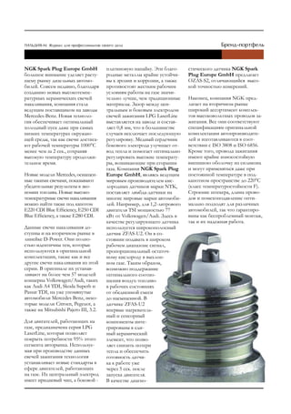NGK Spark Plug Europe GmbH             платиновую напайку. Эти благо-     стического датчика NGK Spark
большое внимание уделяет расту-        родные металлы крайне устойчи-     Plug Europe GmbH предлагает
щему рынку дизельных автомо-           вы к эрозии и коррозии, а также    OZAS-S2, отличающийся высо-
билей. Совсем недавно, благодаря       противостоят жестким рабочим       кой точностью измерений.
созданию новых высокотемпе-            условиям работы на газе значи-
ратурных керамических свечей           тельно лучше, чем традиционные     Наконец, компания NGK пред-
накаливания, компания стала            материалы. Зазор между цен-        лагает на вторичном рынке
ведущим поставщиком на заводы          тральным и боковым электродом      широкий ассортимент комплек-
Mercedes-Benz. Новая техноло-          свечей зажигания LPG LaserLine     тов высоковольтных проводов за-
гия обеспечивает оптимальный           выставляется на заводе и состав-   жигания. Все они соответствуют
холодный пуск даже при самых           ляет 0,8 мм, что в большинстве     спецификациям оригинальной
низких температурах окружаю-           случаев исключает последующую      комплектации автопроизводите-
щей среды, так как свечи достига-      регулировку. Медный сердечник      лей и изготавливаются в соот-
ют рабочей температуры 1000°C          бокового электрода улучшает от-    ветствии с ISO 3808 и ISO 6856.
менее чем за 2 сек., сохраняя          вод тепла и помогает оптимально    Кроме того, провода зажигания
высокую температуру продолжи-          регулировать высокие температу-    имеют крайне износостойкую
тельное время.                         ры, возникающие при сгорании       внешнюю оболочку из силикона
                                       газа. Компания NGK Spark Plug      и могут применяться даже при
Новые модели Mercedes, оснащен-        Europe GmbH, являясь ведущим       постоянной температуре в под-
ные такими свечами, показывают         мировым производителем кис-        капотном пространстве до 220°С
убедительные результаты в эко-         лородных датчиков марки NTK,       (класс температуростойкости F).
номии топлива. Новые высоко-           поставляет лямбда-датчики на       Строение штекера, длина прово-
температурные свечи накаливания        многие мировые марки автомоби-     дов и помехоподавление опти-
можно найти также под капотом          лей. Например, для 1,2-литрового   мально подходят для различных
E220 CDI Blue Efficiency, E250 CDI     двигателя TSI мощностью 77         автомобилей, так что гарантиро-
Blue Efficiency, а также E280 CDI.     кВт от Volkswagen/Audi. Здесь в    ваны как беспроблемный монтаж,
                                       качестве регулирующего датчика     так и их надежная работа.
Данные свечи накаливания до-           используется широкополосный
ступны и на вторичном рынке в          датчик ZFAS-U2. Он в со-
линейке D-Power. Они полно-            стоянии подавать в широком
стью идентичны тем, которые            рабочем диапазоне сигнал,
используются в оригинальной            пропорциональный остаточ-
комплектации, также как и все          ному кислороду в выхлоп-
другие свечи накаливания из этой       ном газе. Таким образом,
серии. В оригинале их устанав-         возможно поддержание
ливают на более чем 57 моделей         оптимального соотно-
концерна Volkswagen/Audi, таких        шения воздух-топливо
как Audi A4 TDI, Skoda Superb и        в рабочих состояниях
Passat TDI, на уже упомянутые          от обедненной смеси
автомобили Mercedes Benz, неко-        до насыщенной. В
торые модели Citroen, Pegeuot, а       датчике ZFAS-U2
также на Mitsubishi Pajero III, 3.2.   впервые нагреватель-
                                       ный и сенсорный
Для двигателей, работающих на          компоненты инте-
газе, предназначена серия LPG          грированы в еди-
LaserLine, которая позволяет           ный керамический
покрыть потребности 95% этого          элемент, что позво-
сегмента авторынка. Используе-         ляет снизить потери
мая при производстве данных            тепла и обеспечить
свечей зажигания технология            готовность датчи-
устанавливает новые стандарты в        ка к работе уже
сфере двигателей, работающих           через 5 сек. после
на газе. Их центральный электрод       запуска двигателя.
имеет иридиевый чип, а боковой -       В качестве диагно-
 