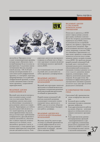 ВЕДоМыЕ ДИСКИ
                                                                         С СИСТЕМой
                                                                         КоМПЕНСАцИИ
                                                                         СМЕщЕНИЯ
                                                                         Поскольку и двигатель, и КПП
                                                                         имеют определенные допуски
                                                                         крепления, особенно в автомо-
                                                                         билях без опорного подшипника
                                                                         первичного вала КПП, между
                                                                         коленчатым валом и коробкой
                                                                         передач, как правило, присутству-
                                                                         ет радиальное смещение. При
                                                                         использовании жесткого ведомого
                                                                         диска, например, в системе ZMS,
                                                                         это смещение в критических слу-
                                                                         чаях может привести к появлению
                                                                         шумов на холостом ходу и повы-
автомобиля. Примером этому          рируемые двигателем внутреннего      шенному износу шлицев ступицы
служит компенсирующая пружина,      сгорания колебания числа оборо-      и вала КПП. Эту проблему решает
которая может обеспечить часто      тов и крутящего момента являются     разработанный компанией LuK
востребованные более пологие ха-    источниками шумов и причиной         ведомый диск с системой ком-
рактеристики. Следующим шагом       износа КПП.                          пенсации радиального смещения,
оптимизации явилось создание                                             обеспечивающий возможность
новой системы - SAC II. В ней       Для компенсации этих колебаний       смещения ступицы в режиме холо-
сенсор усилия реализован не в       ведомый диск должен взять на         стого хода и в диапазоне низких
дополнительной диафрагменной        себя и функцию демпфирования.        нагрузок, компенсируя, таким
пружине, а в сенсорных лепестках,                                        образом, возможные радиальные
сформированных в теле рабочей       ВЕДоМыЕ ДИСКИ С                      нагрузки. Благодаря этому обе-
диафрагменной пружины, и специ-     гАСИТЕлЕМ КРуТИльНыХ                 спечивается эффективная работа
альных тангенциальных пластин-      КолЕБАНИй                            двухмассового маховика в режиме
чатых пружинах с дегрессивной                                            холостого хода даже при наличии
характеристикой.                    Ведомый диск сцепления с гасителем   радиального смещения.
                                    крутильных колебаний является эко-
ВЕДоМыЕ ДИСКИ                       номичным и компактным решением       В СоВЕРШЕНСТВЕ НАША
СцЕПлЕНИЯ LuK                       проблемы воздействия крутильных      СИлА
                                    колебаний на трансмиссию.
Ведомый диск является централь-                                          Сцепления LuK, преимущества:
ным соединительным элемен-          Разработанная компанией LuK          • очень комфортное выключе-
том узла сцепления. Вместе с        система конусной центровки             ние;
нажимным диском сцепления           компенсирует возможное осевое        • большой срок службы;
он обеспечивает соединение и        смещение между двигателем и          • экономия топлива и снижение
разъединение двигателя и транс-     КПП, даже на холостых оборотах         вредных выбросов;
миссии. Характерным для любого      двигателя обеспечивает безупреч-     • благодаря возможности работы
ведомогодиска LuK является то,      ную работу демпфера.                   на низких оборотах - экономия
что такой параметр, как пружи-                                             средств и оптимальное исполь-
нение фрикционных накладок,         ВЕДоМыЕ ДИСКИ БЕз                      зование монтажного простран-
всегда соответствует требованиям    гАСИТЕлЯ КРуТИльНыХ                    ства;
комфортности, предъявляемым к       КолЕБАНИй                            • благодаря высокому уровню
данному автомобилю, обеспечи-                                              интегрированных функций
вает плавную передачу момента       Ведомые диски без гасителя кру-        - невосприимчивость к гря-
двигателя в тот момент, когда       тильных колебаний применяются          зи и коррозии, компенсация
автомобиль трогается с места, и     в самой эффективной на сегод-          радиального смещения осей


                                                                                                        37
оптимальную с точки зрения эрго-    няшний день системе гашения            двигателя и КПП в случае ис-
номики характеристику изменения     крутильных колебаний - двухмас-        пользования ведомых дисков
усилия давления на педаль. Гене-    совом маховике (ZMS).                  с системой компенсации.
 